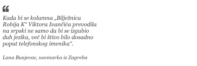 "Kada bi se kolumna „Bilježnica Robija K" Viktora Ivančića prevodila na srpski, ne samo da bi se izgubio duh jezika, već bi štivo bilo dosadno poput telefonskog imenika." Lana Bunjevac, novinarka iz Zagreba