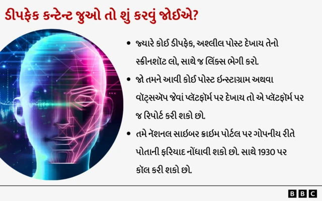 એઆઈ, આર્ટિફિશિયલ ઇન્ટેલિજન્સ, બીબીસી ગુજરાતી મરાઠી અભિનેત્રી ગિરિજા ઓકે બીબીસી હિંદી સાથે વાત કરતા કહ્યું કે કેવી રીતે તેમની તસ્વીરો સાથે એઆઈની મદદથી અડપલાં કરવામાં આવ્યાં ‘નૅશનલ ક્રશ’ ગિરિજા ઓક ડીપફેકનો શિકાર કેવી રીતે બન્યાં? AI બીબીસી ગુજરાતી ગુજરાત જ્યારે કોઈ ડીપફેક, અશ્લીલ પોસ્ટ દેખાય તેનો સ્ક્રીનશૉટ લઈ લો, સાથે જ લિંક્સ ભેગી કરો.જો તમને આવી કોઈ પોસ્ટ ઇન્સ્ટાગ્રામ અથવા વૉટ્સઍપ જેવાં પ્લૅટફૉર્મ પર દેખાય તો એ પ્લૅટફૉર્મ પર જ રિપોર્ટ કરી શકો છોતમે નૅશનલ સાઇબર ક્રાઇમ પોર્ટલ પર ગોપનીય રીતે પોતાની ફરિયાદ નોંધાવી શકો છો. સાથે 1930 પર કૉલ કરી શકો છો.