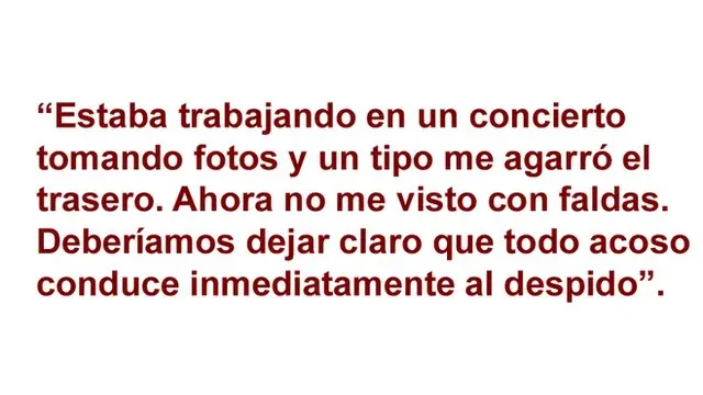 Estaba trabajando en un concierto tomando fotos y un tipo me agarró el trasero. Ahora no me visto con faldas. Deberíamos dejar claro que todo acoso conduce inmediatamente al despido.
