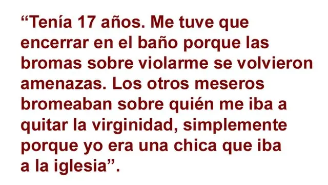 “Tenía 17 años. Me tuve que encerrar en el baño porque las bromas sobre violarme se volvieron amenazas. Los otros meseros bromeaban sobre quién me quitar la virginida, simplemente porque yo era una chica que iba a la iglesia".