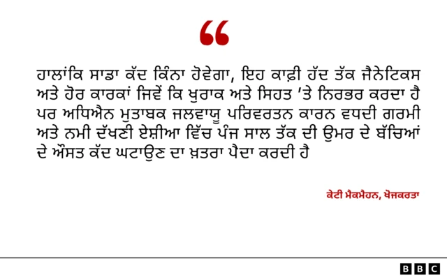 ਖੋਜਕਰਤਾ ਕੇਟੀ ਮੈਕਨੈਹਨ ਕਹਿੰਦੇ ਹਨ ਕਿ ਹਾਲਾਂਕਿ ਸਾਡਾ ਕੱਦ ਕਿੰਨਾ ਹੋਵੇਗਾ, ਇਹ ਕਾਫ਼ੀ ਹੱਦ ਤੱਕ ਜੈਨੇਟਿਕਸ ਅਤੇ ਹੋਰ ਕਾਰਕਾਂ ਜਿਵੇਂ ਕਿ ਖੁਰਾਕ ਅਤੇ ਸਿਹਤ 'ਤੇ ਨਿਰਭਰ ਕਰਦਾ ਹੈ ਪਰ ਅਧਿਐਨ ਮੁਤਾਬਕ ਜਲਵਾਯੂ ਪਰਿਵਰਤਨ ਕਾਰਨ ਵਧਦੀ ਗਰਮੀ ਅਤੇ ਨਮੀ ਦੱਖਣੀ ਏਸ਼ੀਆ ਵਿੱਚ ਪੰਜ ਸਾਲ ਤੱਕ ਦੀ ਉਮਰ ਦੇ ਬੱਚਿਆਂ ਦੇ ਔਸਤ ਕੱਦ ਘਟਾਉਣ ਦਾ ਖ਼ਤਰਾ ਪੈਦਾ ਕਰਦੀ ਹੈ।