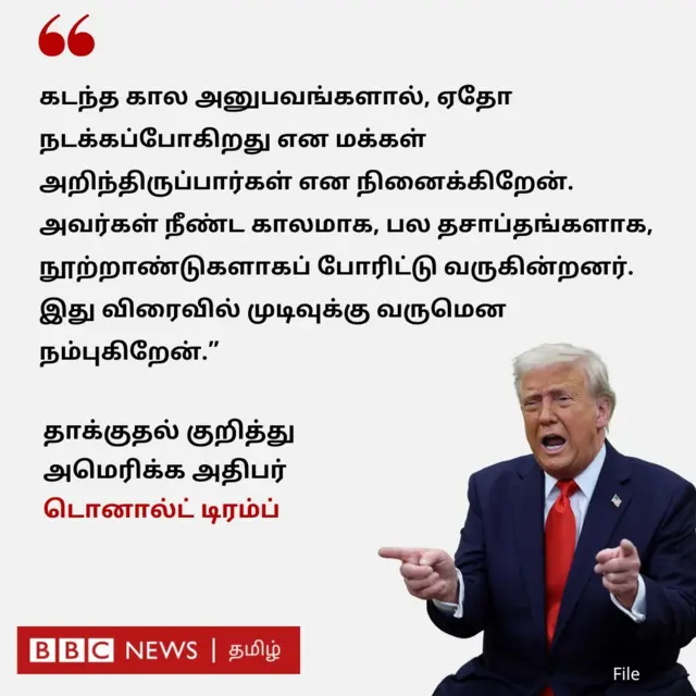 "கடந்த கால அனுபவங்களால், ஏதோ நடக்கப்போகிறது என மக்கள் அறிந்திருப்பார்கள் என நினைக்கிறேன். அவர்கள் நீண்ட காலமாக, பல தசாப்தங்களாக, நூற்றாண்டுகளாகப் போரிட்டு வருகின்றனர். இது விரைவில் முடிவுக்கு வருமென நம்புகிறேன்" என்று அமெரிக்க அதிபர் டிரம்ப் தெரிவித்துள்ளார். 