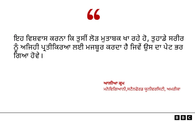 ਅਮਰੀਕਾ ਦੀ ਸਟੈਨਫੋਰਡ ਯੂਨੀਵਰਸਿਟੀ ਵਿੱਚ ਮਨੋਵਿਗਿਆਨੀ ਆਲੀਆ ਕ੍ਰਮ ਕਹਿੰਦੇ ਹਨ ਕਿ ਇਹ ਵਿਸ਼ਵਾਸ ਕਰਨਾ ਕਿ ਤੁਸੀਂ ਲੋੜ ਮੁਤਾਬਕ ਖਾ ਰਹੇ ਹੋ, ਤੁਹਾਡੇ ਸਰੀਰ ਨੂੰ ਅਜਿਹੀ ਪ੍ਰਤੀਕਿਰਆ ਲਈ ਮਜਬੂਰ ਕਰਦਾ ਹੈ ਜਿਵੇਂ ਉਸ ਦਾ ਪੇਟ ਭਰ ਗਿਆ ਹੋਵੇ।