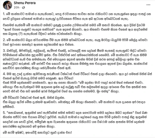 ශෙනූ පෙරේරා මේ සම්බන්ධයෙන් ෆෙස්බුක්හි තැබූ සටහනක්. එහි මේ සඳහන් වේ.
"1. මේ කාන්තාවට සාමාන්‍ය ගැහැනියකට, පොදු ප්‍රවාහනය භාවිතා කරන රැකියාවට යන ගැහැනුන්ගෙ ඉඳලා පාසල් යන පොඩි දුවලගෙ වෙනකන් සාමාන්‍ය ගැහැනු/ දැරිවියකගෙ ජීවිතය ගැන අබ ඇටයක අවබෝධයක් නැහැ. එහෙමත් නැත්තම් මේ කාන්තාව තමන්ට ලකුණු දාගන්න උවමනාවෙන් තමයි මේ කතාව කියන්නෙ. ඇය දිගින් දිගටම "ඇගේ වයසෙ ගෑනුන්ට හැදෙන තත්වයන්" ගැන අදහස් කියනවා. ඇය හිතනවා එහෙම කියන එකෙන් ඇය ආදර්ශමත් සහ බලගතු (?) ගැහැනියක් විදිහට පේන්න පටන්ගන්නවා කියලා. 2. මේ කාන්තාවට බලය ක්‍රියාත්මක වීම ගැන කිසිම අවබෝධයක් නැහැ. ගෑනු ඔරවලා බැලුවම පිරිමි මෙල්ල වෙනවා වගේ සුරංගනා කතන්දර ඇහෙන ලෝකයකින් ඇය එන්නෙ. 3. බස්වලදි, ඔෆිස්වලදි, පල්ලියෙදි, කැම්පස් එකේදි, රෝහලේදී සහ ලෝකේ ඕනම තැනකදි ගැහැනුන්ට සිද්ධ වෙනවා පිරිමින්ගෙන් බේරෙන්න සූදානම්ව ඉන්න. ඒක විහිළුවක් හෝ අතිශයෝක්තියක් නෙමෙයි. මේ කාන්තාවට ඒ ගැන කිසිම අවබෝධයක් නැති එක කමක්නැහැ ඒත් මෙයාලගෙ අදහස් අහන්න මයික් දික් කරන අජපල් අබිලිංලා ඉන්න එක කණගාටුවට කරුණක්. මේ පෝස්ට් එක ශෙයාර් කරලා තියෙන මිනිස්සු සහ එයාලගෙ අදහස් දිහා බලන්න. කාන්තාවන් කොච්චර අනාරක්ෂිතද කියලා තේරුම්ගන්න ඒකත් ඇති.
4. මම අද උදේ දැක්කා ඇමරිකානු තරුණියක් ටික්ටොක් එකේ වීඩියෝ එකක් දාලා තියෙනවා. ඇය දුර ගමනක් ගිහින් බස් එකෙන් ඇවිත් බැහැපු බවක් තමයි පෙනුණෙ. ඇය වීඩියෝ
එකේ පිරිමි දෙන්නෙක්ව පෙන්නනවා. ඇය කෑ ගගහා කියනවා "මේ දෙන්නා මාව ෆලෝ කරන් මගේ පස්සෙන් එනවා. මෙයාලා ඒක නැවැත්තුවෙ මම ඇඳගෙන ඉන්න ලේ ගෑවුණු පෑඩ් එක කලිසමෙන් ඇදලා අරගෙන ඒක එක අතකින් සහ පෙපර් ස්ප්‍රේ එක තව අතකින් අරන් පිස්සුවෙන් වගේ කෑ ගහන්න ගත්තමයි. මුං සත්තු" කියලා.
මේ වීඩියෝව ටික්ටොක් එකේ ඇති. ගිහින් බලන්න.
ඒක බලලා ඇවිත් මේක දැක්කම ඇඬෙනවා. මොක්කුද මේ කියලා හිතෙනවා. මේ කාන්තාව ගැන දැනෙන අප්‍රසාදය අසීමිතයි.
5. "කතාබහෙන්, ඇඳුමෙන් හෝ හැසිරීමෙන් තමන් තමන්ට දෙන ගෞරවයම තමයි ලෝකය ඔබට දෙන්නෙ" වගේ බණ කියන්න සජීවට සහ එයාගෙ බිරිඳට පුළුවන්. හැබැයි සාමාන්‍ය ලෝකයේ ගෑනු සහ පිරිමි දන්නවා පාසල් නිළ ඇඳුමෙන් ගෙදරින් යන පොඩි දුවත්, සම්පූර්ණ ඇඟ වැහෙන්න ඇඳගෙන රැකියාවට යන විශ්‍රාම යන්න ආසන්න මවත් දෙන්නම අනාරක්ෂිත ලෝකයකයි අපි ඉන්නෙ කියලා.
මේ තරම් අශිෂ්ට, අසංවේදී කතාවලට හුරේ දාන්න එපා!"