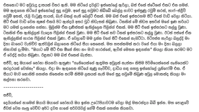 අමාවී සිල්වා මේ සම්බන්ධයෙන් ෆෙස්බුක්හි තැබූ සටහනක්. එහි මේ සඳහන් වේ.
"එතකොට මට අවුරුදු දාසයක් විතර ඇති. මම හිටියේ දවල්ට ඉස්කෝලේ ඇරිලා, බස් එකේ ස්ටේශන් එකට එන ගමන්. මම ඇඳගෙන හිටියේ ඉස්කෝලේ සුදු ගවුම. අපේ සුදු ගවුමට තිබ්බේ බෙල්ල ගාවට ඉස්සුණු රවුම් කරක්, හාෆ්-ස්ලීව් ගවුම් අතක්, රැලි වැටුණු සායක්, බැජ් බකල් නැති බෙල්ට් එකක්. මම බස් එකේ ඉස්සරහම සීට් එකේ වාඩි වෙලා හිටියා. සීට් එකේ වාඩි වෙන කුෂන් එකයි පිට ඇන්දයි අතර චූටි හිඩැසක් තිබුණා. ටිකකින් මේ හිඩස අතරින් මගේ ඉණ හරියට මට යමක් දැනෙන්න ගත්තා. මුලින්ම ඒක දණිස්සක් ඇතිල්ලෙන ෆීලින්ග් එකක්. මම සීට් එකේ ඉස්සරහට තල්ලු වුණා. ටිකකින් ඒක ඇඟිල්ලක් වැදෙන ෆීලින්ග් එකක් වුණා. මම සීට් එකේ තව ටිකක් ඉස්සරහට තල්ලු වුණා. ඊටත් පස්සේ ඒක ඇඟිල්ලකින් හාරන ෆීලින්ග් එකක් වුණා. ඒ වෙලාවේ මම දුන්න වගේ සීට් එකෙන් නැගිට්ටා. පිටිපස්ස හැරිලා බලද්දි මං දිහා බාගෙට වැහිච්ච ඇස්වලින් බලාගෙන හිටියේ සීයා කෙනෙක්. මහ හපන්කමක් කරා වගේ එයා මං දිහා බලලා හිනාවක් දැම්මා. "ඔයාට මේ සීට් එක ඕනේ නිසා නං මාව හාරන්නේ, ඇවිත් මෙතන ඉඳගන්න" කියලා කියන තරමට මට ඒ වෙද්දි හයිය තිබුණා. ඊළඟට මම බස් එකෙන් බැස්සා. සජීව්, අද ඔයාගේ නෝනා කියනවා ඇහුණා "ගෑනියෙක්ගේ ඇඳුමක අවුලක් නැත්තං කිසිම පිරිමියෙක්ගෙන් ගෑනියෙක්ට කරදරයක් වෙන්නෑ" කියලා. එදා මං ඇඳගෙන හිටියේ කුණු ගෑවිච්ච, දාඩිය ගඳ ගහපු ඉස්කෝලේ යුනිෆෝම් එක. ඒ සීයාට මාව කොනිති ගහන්න හිතෙන්න තරම් කිසිම ලකයක් නැති මගේ සුදු ගවුමේ තිබුණ අවුල මොකක්ද කියලා මං කල්පනා කරනවා. --------------------
සජීව්, දෙයියන්ගේ නාමෙන් ඔයායි ඔයාගේ නෝනායි ඔය ඉන්න උටෝපියාවටම වෙලා මල් මකරන්දය බිබී ඉන්න. මහ පොළවේ ජීවත් වෙන ගෑනු වෙච්ච අපිට දවස ගානේ සර්වයිවල් ගේම් එකක් ගහන්න තියනවා."