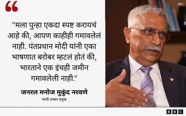 "मला पुन्हा एकदा स्पष्ट करायचं आहे की, आपण काहीही गमावलेलं नाही. पंतप्रधान मोदी यांनी एका भाषणात बरोबर म्हटलं होतं की, भारताने एक इंचही जमीन गमावलेली नाही."
- जनरल मनोज मुकुंद नरवणे
माजी लष्कर प्रमुख
