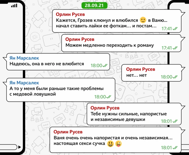 28/9/21 Орлин Русев: Кажется, Грозев клюнул и влюбился СМАЙЛИК в Ваню... начал ставить лайки ее фоткам… и постам… (5:41 PM) Орлин Русев: Можем медленно переходить к роману (5:41 PM) Ян Марсалек: Надеюсь, она в него не влюбится (6:00 PM) Орлин Русев: нет… нет (6:00 PM) Ян Марсалек: А то у меня были раньше такие проблемы с медовой ловушкой (6:00 PM) Орлин Русев: Тебе нужны сильные, напористые и независимые девушки (6:01 PM) Орлин Русев: Ваня очень очень напористая и очень независимая… настоящая секси сучка СМАЛИК простой и СМАЙЛИК с высунутым языком