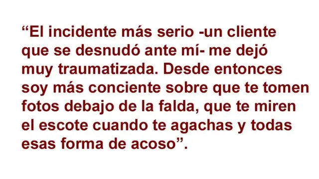 El incidente más serio -un cliente que se desnudó ante mí - me dejó muy traumatizada. Desde entonces soy más conciente sobre que me tomen fotos debajo de la falda, que te miren el escote cuando te agachas y todas esas forma de acoso.