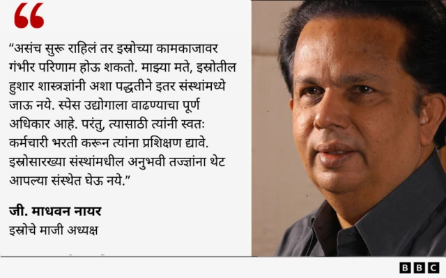 Quote-
"असंच सुरू राहिलं तर इस्रोच्या कामकाजावर गंभीर परिणाम होऊ शकतो. माझ्या मते, इस्रोतील हुशार शास्त्रज्ञांनी अशा पद्धतीने इतर संस्थांमध्ये जाऊ नये. स्पेस उद्योगाला वाढण्याचा पूर्ण अधिकार आहे. परंतु, त्यासाठी त्यांनी स्वतःचे कर्मचारी भरती करून त्यांना प्रशिक्षण द्यावे. इस्रोसारख्या संस्थांमधील अनुभवी तज्ज्ञांना थेट आपल्या संस्थेत घेऊ नये."
- जी. माधवन नायर
इस्रोचे माजी अध्यक्ष
