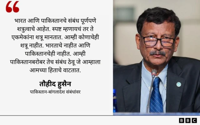 "भारत आणि पाकिस्तानचे संबंध पूर्णपणे शत्रुत्वाचे आहेत. स्पष्ट म्हणायचं तर ते एकमेकांना शत्रू मानतात. आम्ही कोणाचेही शत्रू नाहीत. भारताचे नाहीत आणि पाकिस्तानचेही नाहीत. आम्ही पाकिस्तानबरोबर तेच संबंध ठेवू जे आम्हाला आमच्या हिताचे वाटतात."
- तौहीद हुसैन
पाकिस्तान-बांगलादेश संबंधांवर
