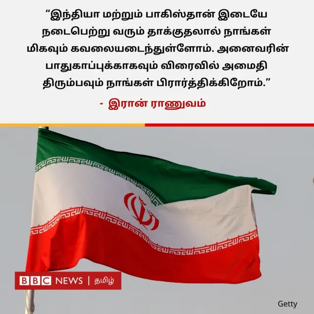 "இந்தியா மற்றும் பாகிஸ்தான் இடையே நடைபெற்றும் வரும் தாக்குதலால் நாங்கள் மிகவும் கவலையடைந்துள்ளோம். அனைவரின் பாதுகாப்புக்காகவும் விரைவில் அமைதி திரும்பவும் நாங்கள் பிரார்த்திக்கிறோம்" என்று இரான் ராணுவம் தெரிவித்துள்ளது. 