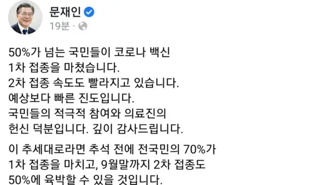 문재인 대통령은 21일 SNS를 통해 "50%가 넘는 국민들이 코로나 백신 1차 접종을 마쳤다. 2차 접종 속도도 빨라지고 있다"며 이는 예상보다 빠른 진도로, "국민 모두가 지치고 고통받고 있지만, 방역을 접종률의 제고와 연결시켜 반드시 확산세를 잡을 것입니다"고 밝혔다