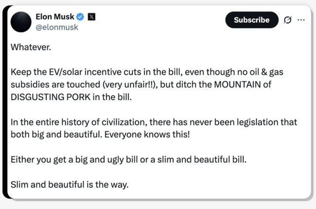 In a post on X, Elon Musk writes: "Whatever. Keep the EV/solar incentive cuts in the bill, even though no oil & gas subsidies are touched (very unfair!!), but ditch the MOUNTAIN of DISGUSTING PORK in the bill. In the entire history of civilisation, there has never been legislation that both big and beautiful. Everyone knows this! Either you get a big and ugly bill or a slim and beautiful bill. Slim and beautiful is the way."