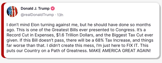 In a post on Truth Social, Donald Trump writes: "I don't mind Elon turning against me, but he should have done so months ago. This is one of the Greatest Bills ever presented to Congress. It's a record cut in expenses, $1.6 trillion dollars, and the biggest tax cut ever given. If this Bill doesn't pass there will be a 68% tax increase, and things far worse than that. I didn't create this mess, I'm just here to fix it. This puts our country on a path of greatness. Make american great again!"