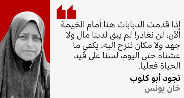 نجود التي نزحت وعائلتها 11 مرة تقول: إذا قدمت الدبابات هنا أمام الخيمة الآن، لن نغادر! لم يبق لدينا مال ولا جهد ولا مكان ننزح إليه. يكفي ما عشناه حتى اليوم، لسنا على قيد الحياة فعليا.