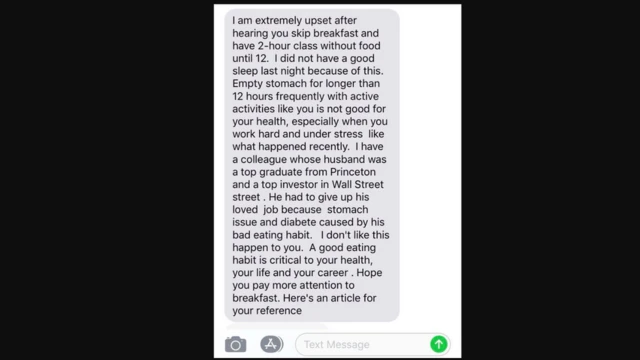 A screenshot of a text reads: "I am extremely upset after hearing you skip breakfast and have 2-hour class without food until 12. I did not have a good sleep last night because of this. Empty stomach for longer than 12 hours frequently with active activities like you is not good for your health, especially when you work hard and under stress like what happened recently. I have a colleague whose husband was a top graduate from Princeton and a top investor in Wall Street. He had to give up his loved job because stomach issue and diabetes caused by his bad eating habit. I don't like this happen to you. A good eating habit is critical to your health, your life and your career. Hope you pay more attention to breakfast. Here's an article for your reference."