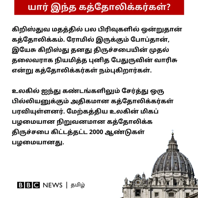 யார் இந்த கத்தோலிக்கர்கள்? கிறிஸ்துவ மதத்தில் பல பிரிவுகளில் ஒன்றுதான் கத்தோலிக்கம். ரோமில் இருக்கும் போப்தான், இயேசு கிறிஸ்து தனது திருச்சபையின் முதல் தலைவராக நியமித்த புனித பேதுருவின் வாரிசு என்று கத்தோலிக்கர்கள் நம்புகிறார்கள். உலகில் ஐந்து கண்டங்களிலும் சேர்த்து ஒரு பில்லியனுக்கும் அதிகமான கத்தோலிக்கர்கள் பரவியுள்ளனர். மேற்கத்திய உலகின் மிகப் பழமையான நிறுவனமான கத்தோலிக்க திருச்சபை கிட்டத்தட்ட 2000 ஆண்டுகள் பழமையானது.