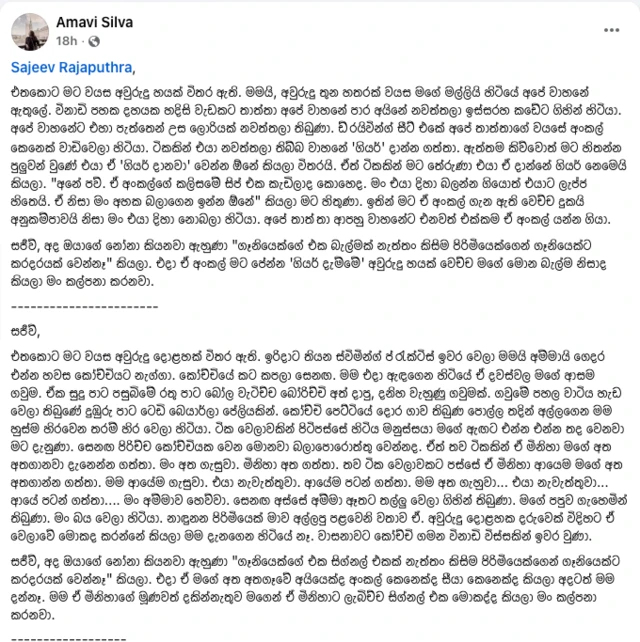 අමාවී සිල්වා මේ සම්බන්ධයෙන් ෆෙස්බුක්හි තැබූ සටහනක්. එහි මේ සඳහන් වේ.
"Sajeev Rajaputhra, එතකොට මට වයස අවුරුදු හයක් විතර ඇති. මමයි, අවුරුදු තුන හතරක් වයස මගේ මල්ලියි හිටියේ අපේ වාහනේ ඇතුලේ. විනාඩි පහක දහයක හදිසි වැඩකට තාත්තා අපේ වාහනේ පාර අයිනේ නවත්තලා ඉස්සරහ කඩේට ගිහින් හිටියා. අපේ වාහනේට එහා පැත්තෙන් උස ලොරියක් නවත්තලා තිබුණා. ඩ්‍රයිවින්ග් සීට් එකේ අපේ තාත්තාගේ වයසේ අංකල් කෙනෙක් වාඩිවෙලා හිටියා. ටිකකින් එයා නවත්තලා තිබ්බ වාහනේ 'ගියර්' දාන්න ගත්තා. ඇත්තම කිව්වොත් මට හිතන්න පුලුවන් වුණේ එයා ඒ 'ගියර් දානවා' වෙන්න ඕනේ කියලා විතරයි. ඒත් ටිකකින් මට තේරුණා එයා ඒ දාන්නේ ගියර් නෙමෙයි කියලා. "අනේ පව්. ඒ අංකල්ගේ කලිසමේ සිප් එක කැඩිලාද කොහෙද. මං එයා දිහා බලන්න ගියොත් එයාට ලැජ්ජ හිතෙයි. ඒ නිසා මං අහක බලාගෙන ඉන්න ඕනේ" කියලා මට හිතුණා. ඉතින් මට ඒ අංකල් ගැන ඇති වෙච්ච දුකයි අනුකම්පාවයි නිසා මං එයා දිහා නොබලා හිටියා. අපේ තාත්‍තා ආපහු වාහනේට එනවත් එක්කම ඒ අංකල් යන්න ගියා. සජීව්, අද ඔයාගේ නෝනා කියනවා ඇහුණා "ගෑනියෙක්ගේ එක බැල්මක් නැත්තං කිසිම පිරිමියෙක්ගෙන් ගෑනියෙක්ට කරදරයක් වෙන්නෑ" කියලා. එදා ඒ අංකල් මට පේන්න 'ගියර් දැම්මේ' අවුරුදු හයක් වෙච්ච මගේ මොන බැල්ම නිසාද කියලා මං කල්පනා කරනවා. -----------------------
සජීව්, එතකොට මට වයස අවුරුදු දොළහක් විතර ඇති. ඉරිදාට තියන ස්විමින්ග් ප්‍රැක්ටිස් ඉවර වෙලා මමයි අම්මායි ගෙදර එන්න හවස කෝච්චියට නැග්ගා. කෝච්චියේ කට කපලා සෙනඟ. මම එදා ඇඳගෙන හිටියේ ඒ දවස්වල මගේ ආසම ගවුම. ඒක සුදු පාට පසුබිමේ රතු පාට බෝල වැටිච්ච බෝරිච්චි අත් දාපු, දනිහ වැහුණු ගවුමක්. ගවුමේ පහල වාටිය හැඩ වෙලා තිබුණේ දුඹුරු පාට ටෙඩි බෙයාර්ලා පේලියකින්. කෝච්චි පෙට්ටියේ දොර ගාව තිබුණ පොල්ල තදින් අල්ලගෙන මම හුස්ම හිරවෙන තරම් හිර වෙලා හිටියා. ටික වෙලාවකින් පිටිපස්සේ හිටිය මනුස්සයා මගේ ඇඟට එන්න එන්න තද වෙනවා මට දැනුණා. සෙනඟ පිරිච්ච කෝච්චියක වෙන මොනවා බලාපොරොත්තු වෙන්නද. ඒත් තව ටිකකින් ඒ මිනිහා මගේ අත අතගානවා දැනෙන්න ගත්තා. මං අත ගැසුවා. මිනිහා අත ගත්තා. තව ටික වෙලාවකට පස්සේ ඒ මිනිහා ආයෙම මගේ අත අතගාන්න ගත්තා. මම ආයේම ගැසුවා. එයා නැවැත්තුවා. ආයේම පටන් ගත්තා. මම අත ගැහුවා... එයා නැවැත්තුවා... ආයේ පටන් ගත්තා.... මං අම්මාව හෙව්වා. සෙනඟ අස්සේ අම්මා ඈතට තල්ලු වෙලා ගිහින් තිබුණා. මගේ පපුව ගැහෙමින් තිබුණා. මං බය වෙලා හිටියා. නාඳුනන පිරිමියෙක් මාව අල්ලපු පළවෙනි වතාව ඒ. අවුරුදු දොළහක දරුවෙක් විදිහට ඒ වෙලාවේ මොකද කරන්නේ කියලා මම දැනගෙන හිටියේ නෑ. වාසනාවට කෝච්චි ගමන විනාඩි විස්සකින් ඉවර වුණා. සජීව්, අද ඔයාගේ නෝනා කියනවා ඇහුණා "ගෑනියෙක්ගේ එක සිග්නල් එකක් නැත්තං කිසිම පිරිමියෙක්ගෙන් ගෑනියෙක්ට කරදරයක් වෙන්නෑ" කියලා. එදා ඒ මගේ අත අතගෑවේ අයියෙක්ද අංකල් කෙනෙක්ද සීයා කෙනෙක්ද කියලා අදටත් මම දන්නෑ. මම ඒ මිනිහාගේ මූණවත් දකින්නැතුව මගෙන් ඒ මිනිහාට ලැබිච්ච සිග්නල් එක මොකද්ද කියලා මං කල්පනා කරනවා."
