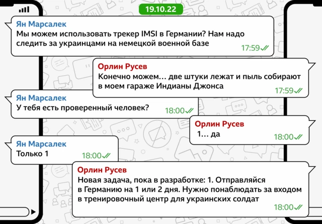 Ян Марсалек: Мы можем использовать трекер IMSI в Германии? Нам надо следить за украинцами на немецкой военной базе (5:59 PM) Орлин Руссев: Конечно можем… две штуки лежат и пыль собирают в моем гараже Индианы Джонса (5:59 PM) Ян Марсалек: У тебя есть проверенный человек? (6:00 PM) Орлин Руссев: 1… да (6:00 PM) Ян Марсалек: Только 1 (6:00 PM) Орлин Руссев: Новая задача, пока в разработке: 1. Отправляйся в Германию на 1 или 2 дня. Нужно понаблюдать за входом в тренировочный центр для украинских солдат (6:00 PM) 