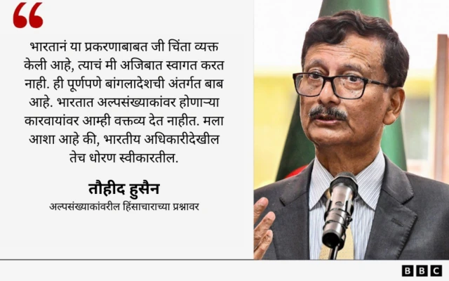 "भारतानं या प्रकरणाबाबत जी अधिकृत चिंता व्यक्त केली आहे, त्याचं मी अजिबात स्वागत करत नाही. ही पूर्णपणे बांगलादेशची अंतर्गत बाब आहे. भारतात अल्पसंख्याकांवर होणाऱ्या कारवायांवर आम्ही वक्तव्य देत नाहीत. मला आशा आहे की भारतीय अधिकारीदेखील तेच धोरण स्वीकारतील."
- तौहीद हुसैन
अल्पसंख्याकांवरील हिंसाचाराच्या प्रश्नावर
