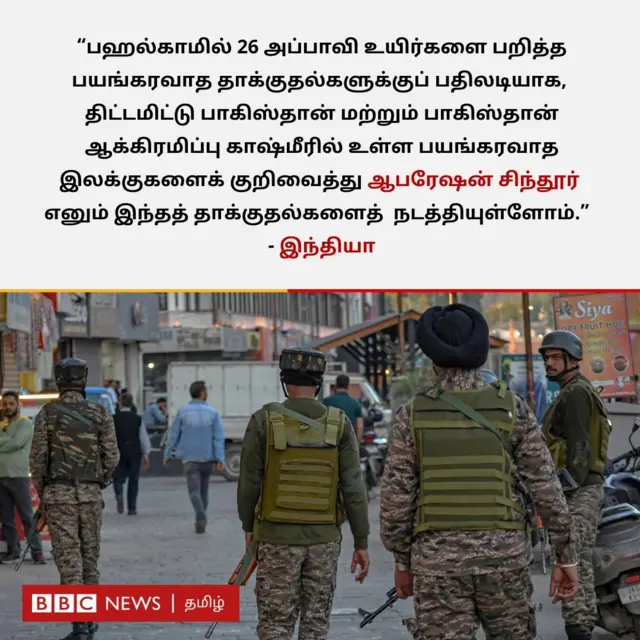 "பஹல்காமில் 26 அப்பாவி உயிர்களை பறித்த பயங்கரவாத தாக்குதல்களுக்குப் பதிலடியாக திட்டமிட்டு பாகிஸ்தான் மற்றும் பாகிஸ்தான் ஆக்கிரமிப்பு காஷ்மீரில் உள்ள பயங்கரவாத இலக்குகளைக் குறிவைத்து ஆபரேஷன் சிந்தூர் எனும் இந்தத் தாக்குதல்களை நடத்தியுள்ளோம்" என்று இந்தியா கூறுகிறது. 
