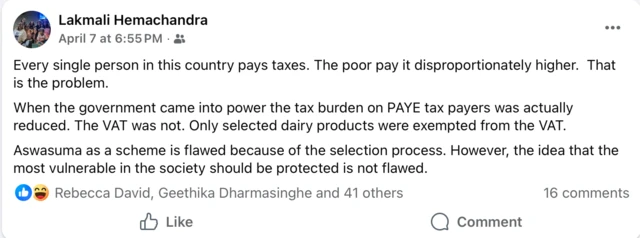 "මේ රටේ සෑම පුද්ගලයෙක්ම බදු ගෙවනවා. දුප්පතුන් සමානුපාතික නොවන ලෙස වැඩි මුදලක් ගෙවනවා. ඒක තමයි ගැටලුව," ඇය සිය සටහනේ සඳහන් කර තිබේ.
"[මේ] රජය බලයට පත් වූ විට PAYE බදු ගෙවන්නන් මත තිබූ බදු බර ඇත්තෙන් ම අඩු කළා. වැට් බද්ද එහෙම වුනෙ නෑ. තෝරාගත් කිරි නිෂ්පාදන පමණයි වැට් බද්දෙන් නිදහස් වුණේ."
"තෝරා ගැනීමේ ක්‍රියාවලිය නිසා අස්වැසුම [සමාජ ආරක්ෂණ ප්‍රතිලාභ] යෝජනා ක්‍රමයක් ලෙස දෝෂ සහිතයි. කෙසේ වෙතත්, සමාජයේ වඩාත්ම අවදානමට ලක්විය හැකි අය ආරක්ෂා කළ යුතුය යන අදහස වැරදි එකක් නෙවෙයි,"
