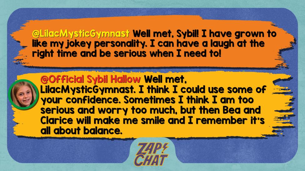 Zapchat replies: LilacMysticGymnast: Well met, Sybil! I have grown to like my jokey personality. I can have a laugh at the right time and be serious when I need to! Official Sybil Hallow: Well met, LilacMysticGymnast. I think I could use some of your confidence. Sometimes I think I am too serious and worry too much, but then Bea and Clarice will make me smile and I remember it\u2019s all about balance.