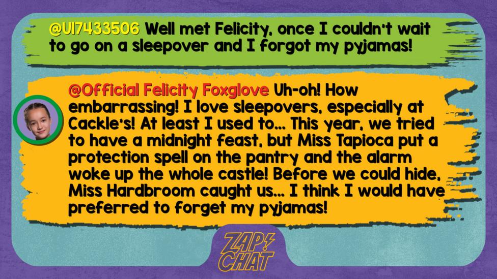 Zapchat replies: U17433506: Well met Felicity, once I couldn't wait to go on a sleepover and I forgot my pyjamas! Official Felicity Foxglove: Well met, U17433506. Uh-oh! How embarrassing! I love sleepovers, especially at Cackle\u2019s! At least I used to... This year, we tried to have a midnight feast but Miss Tapioca put a protection spell on the pantry and the alarm woke up the whole castle! Before we could hide, Miss Hardbroom caught us...  I think I would have preferred to forget my pyjamas!