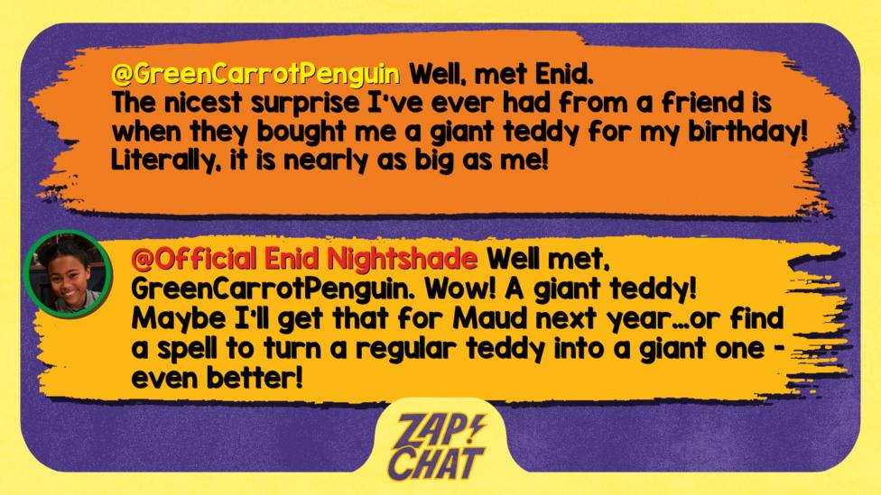 Zapchat replies: GreenCarrotPenguin Well met Enid The nicest surprise I've ever had from a friend is when they bought me a giant teddy for my birthday! Literally, it is nearly as big as me!  Enid Well met, GreenCarrotPenguin. Wow! A giant teddy! Maybe I\u2019ll get that for Maud next year\u2026or find a spell to turn a regular teddy into a giant one - even better!