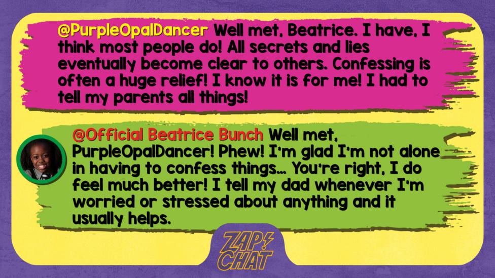 PurpleOpalDancer  Well met, Beatrice. I have, I think most people do! All secrets and lies eventually become clear to others. Confessing is often a huge relief! I know it is for me! I had to tell my parents all things!   Official Beatrice Bunch  Phew! I\u2019m glad I\u2019m not alone in having to confess things\u2026 You\u2019re right, I do feel much better! I tell my dad whenever I\u2019m worried or stressed about anything and it helps.