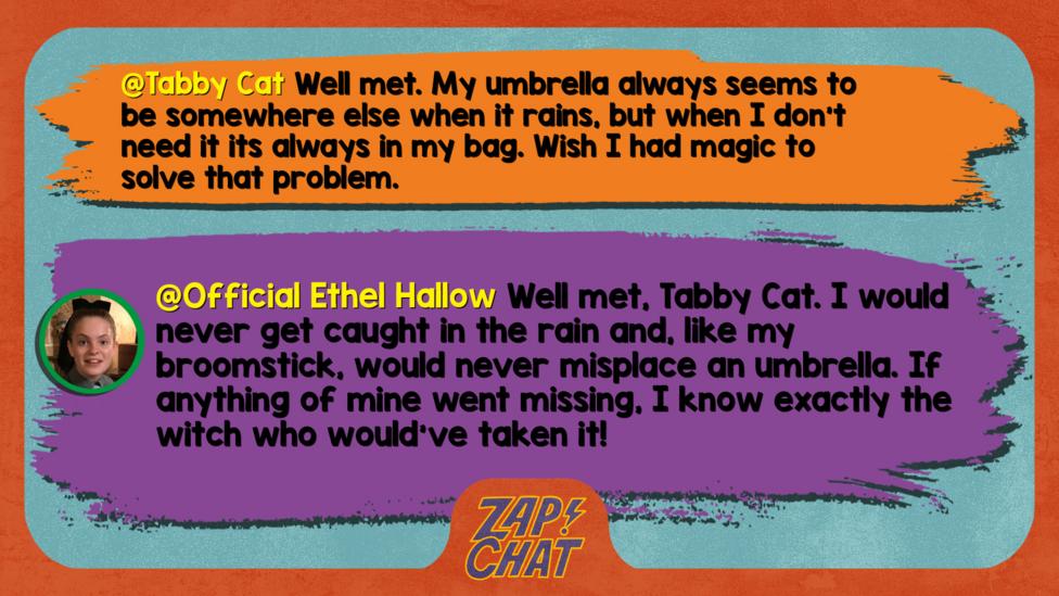 Tabby Cat Well met. My umbrella always seems to be somewhere else when it rains, but when I don't need it its always in my bag. Wish I had magic to solve that problem.   Official Ethel Hallow Well met, Tabby Cat. I would never get caught in the rain and like my broomstick, would never misplace an umbrella. If anything of mine went missing, I know exactly the witch who would\u2019ve taken it!