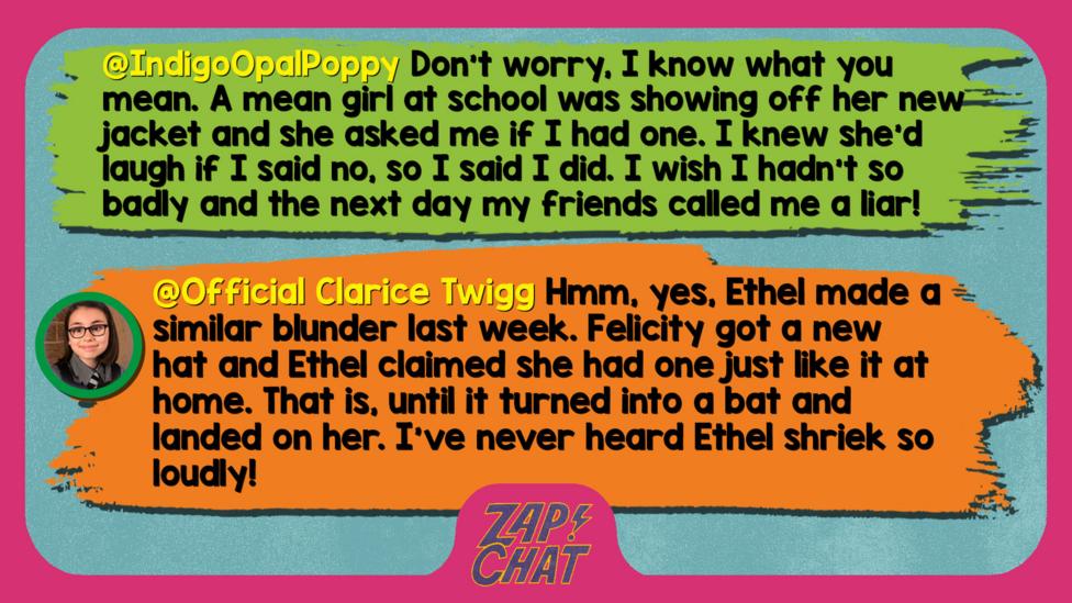 Zapcha replies: IndigoOpalPoppy: Don't worry, I know what you mean. A mean girl at school was showing off her new jacket and she asked me if I had one. I knew she'd laugh if I said no, so I said I did. I wish I hadn't so badly and the next day my friends called me a liar! We did make up though!  Official Clarice Twigg: Well met, IndigoOpalPoppy. Hmm, yes, Ethel made a similar blunder last week. Felicity got a new hat and Ethel claimed she had one just like it at home. That is, until it turned into a bat and landed on her. I\u2019ve never heard Ethel shriek so loudly!