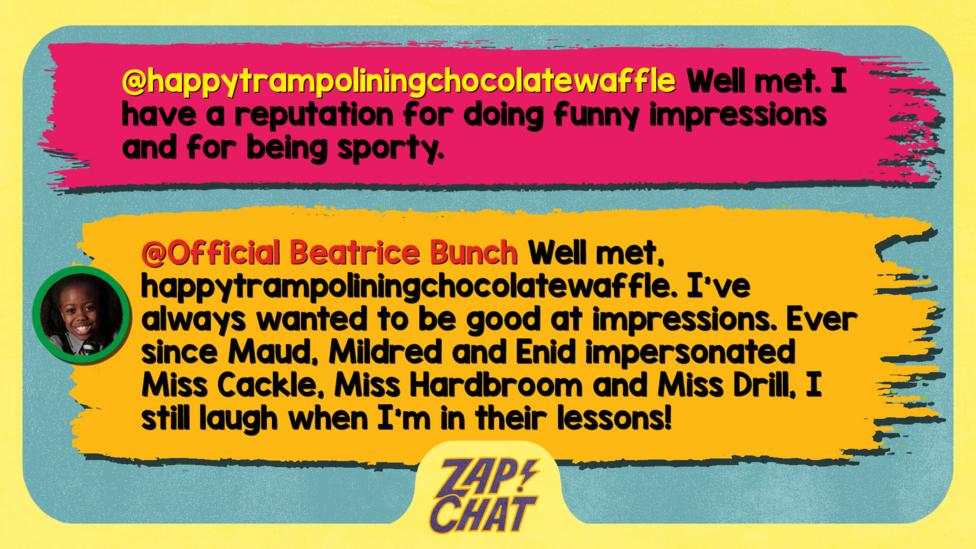 Zapchat replies: happytrampoliningchocolatewaffle: Well met. I have a reputation for doing funny impressions and for being sporty.   Official Beatrice Bunch: Well met, happytrampoliningchocolatewaffle. I\u2019ve always wanted to be good at impressions! Ever since Maud, Mildred and Enid impersonated Miss Cackle, Miss Hardbroom and Miss Drill, I still laugh when I\u2019m in their lessons!