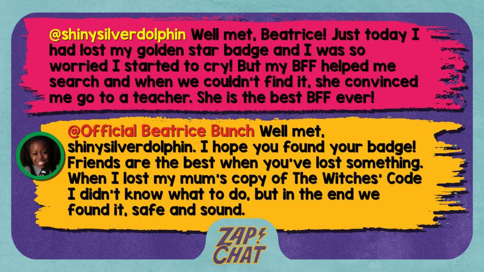 Zapchat replies: shinysilverdolphin: Well met, Beatrice! Just today I had lost my golden star badge and I was so worried I started to cry! But my BFF helped me search and when we couldn't find it, she convinced me go to a teacher. She is the best BFF ever!  Official Beatrice Bunch: Well met, shinysilverdolphin. I hope you found your badge! Friends are the best when you\u2019ve lost something. When I lost my mum\u2019s copy of The Witches\u2019 Code I didn\u2019t know what to do, but in the end we found it, safe and sound.