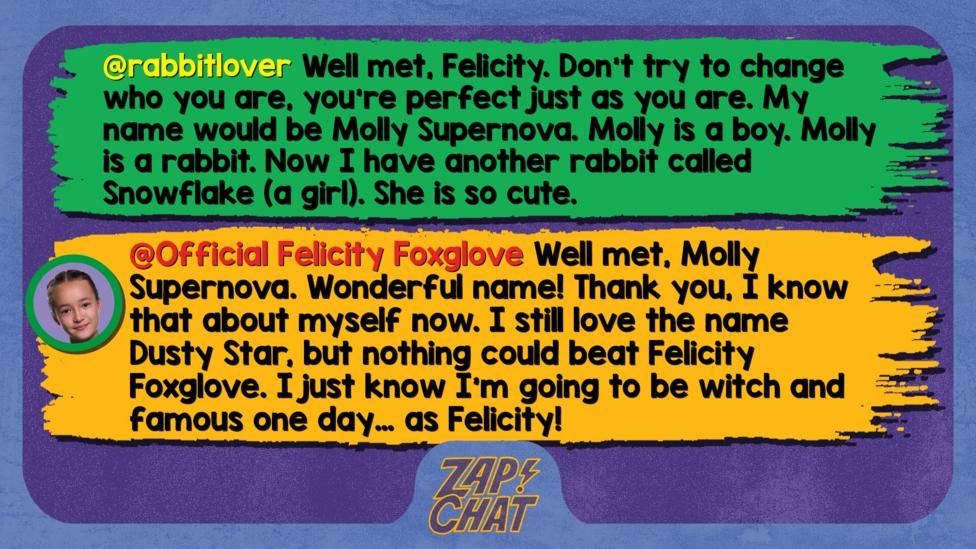 Zapchat replies: rabbitlover: Well met, Felicity. Don\u2019t try to change who you are, you\u2019re perfect just as you are. My name would be Molly Supernova. Molly is a boy. Molly is a rabbit. Now I have another rabbit called Snowflake (a girl). She is so cute.  Official Felicity Foxglove: Well met, Molly Supernova. Wonderful name! Thank you, I know that about myself now. I still love the name Dusty Star, but nothing could beat Felicity Foxglove. I just know I\u2019m going to be witch and famous one day\u2026 as Felicity!