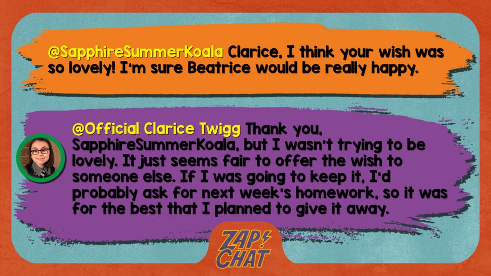 Zapchat replies: From SapphireSummerKoala: Clarice, I think your wish was so lovely! I\u2019m sure Beatrice would be really happy. From Clarice: Thank you, but I wasn\u2019t trying to be lovely. It just seems fair to offer the wish to someone else. If I was going to keep it, I\u2019d probably ask for next week\u2019s homework, so it was for the best that I planned to give it away.