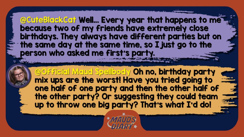 Maud's Diary reply: CuteBlackCat: Hi Maud! Well... Every year that happens to me because two of my friends have extremely close birthdays. They always have different parties but on the same day at the same time, so I just go to the person who asked me first's party.  Official Maud Spellbody: Well met, CuteBlackCat! Oh no, birthday party mix ups are the worst! Have you tried going to one half of one party and then the other half of the other party? Or suggesting they could team up to throw one big party? That\u2019s what I\u2019d do!