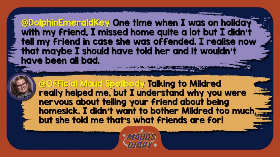 Maud's diary replies: DolphinEmeraldKey One time when I was on holiday with my friend, I missed home quite a lot but I didn't tell my friend in case she was offended. I realise now that maybe I should have told her and it wouldn't have been all bad.   Official Maud Spellbody: Well met, DolphinEmeraldKey! Talking to Mildred really helped me, but I understand why you were nervous about telling your friend about being homesick. I didn\u2019t want to bother Mildred too much, but she told me that\u2019s what friends are for!