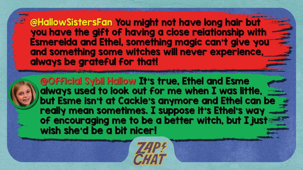 Zapchat replies: HallowSistersFan: You might not have long hair but you have the gift of having a close relationship with Esmerelda and Ethel, something magic can't give you and something some witches will never experience, always be grateful for that! Official Sybil Hallow: Well met, HallowSistersFan. It\u2019s true, Ethel and Esme always used to look out for me when I was little, but Esme isn\u2019t at Cackle\u2019s anymore and Ethel can be really mean sometimes. I suppose it\u2019s Ethel\u2019s way of encouraging me to be a better witch, but I just wish she\u2019d be a bit nicer!