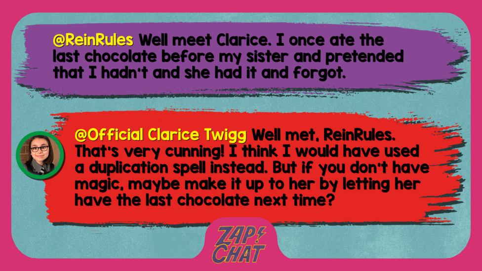 Zapcha replies: ReinRules: Well meet Clarice. I once ate the last chocolate before my sister and pretended that I hadn't and she had it and forgot.  Official Clarice Twigg: Well met, ReinRules. That\u2019s very cunning! I think I would have used a duplication spell instead. But if you don\u2019t have magic, maybe make it up to her by letting her have the last chocolate next time?