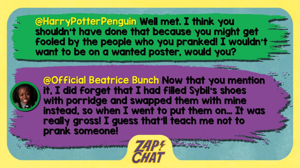 Zapchat replies: HarryPotterPenguin: Well met. I think you shouldn't have done that because you might get fooled by the people who you pranked! I wouldn't want to be on a wanted poster, would you?   Official Beatrice Bunch: Now that you mention it, I did forget that I had filled Sybil\u2019s shoes with porridge and swapped them with mine instead, so when I went to put them on\u2026 It was really gross! I guess that\u2019ll teach me not to prank someone!