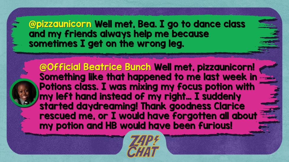 Zapchat replies: pizzaunicorn: Well met, Bea. I go to dance class and my friends always help me because sometimes I get on the wrong leg.  Official Beatrice Bunch: Well met, pizzaunicorn! Something like that happened to me last week in Potions class. I was mixing my focus potion with my left hand instead of my right\u2026 I suddenly started daydreaming! Thank goodness Clarice rescued me, or I would have forgotten all about my potion and HB would have been furious!