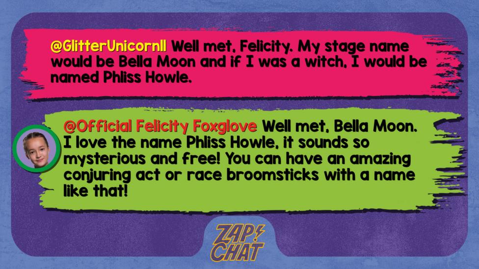 Zapchat replies: GlitterUnicorn11: Well met, Felicity. My stage name would be Bella Moon and if I was a witch, I would be named Phliss Howle.  Official Felicity Foxglove: Well met, Bella Moon. I love the name Phliss Howle, it sounds so mysterious and free! You can have an amazing conjuring act or race broomsticks with a name like that!