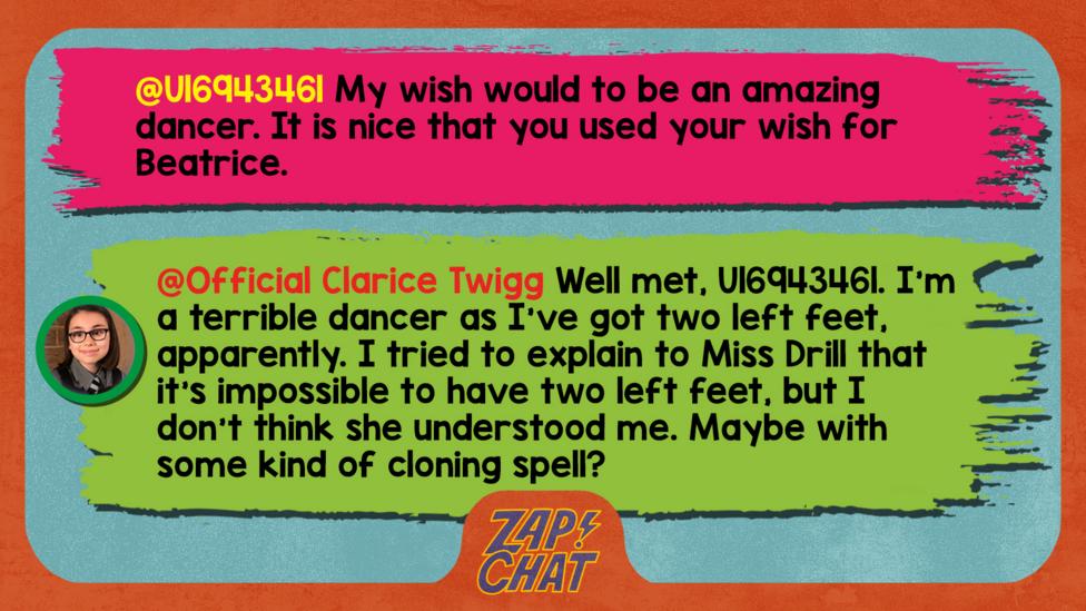 Zapchat replies: From U16943461: My wish would to be an amazing dancer. It is nice that you used your wish for Beatrice.  From Clarice: I\u2019m a terrible dancer as I\u2019ve got two left feet, apparently. I tried to explain to Miss Drill that it\u2019s impossible to have two left feet, but I don\u2019t think she understood me. Maybe with some kind of cloning spell?