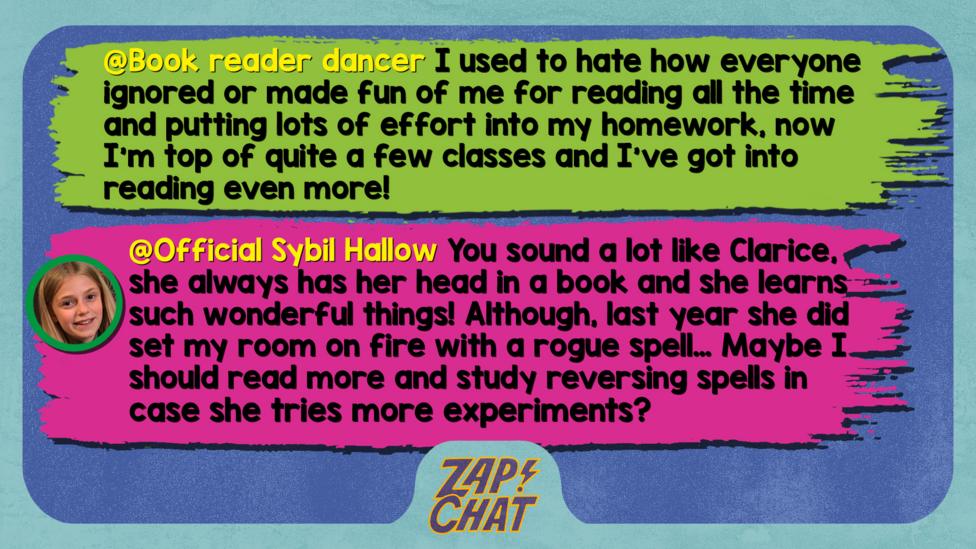 Zapchat replies: Book reader dancer: I used to hate how everyone ignored or made fun of me for reading all the time and putting lots of effort into my homework, now I'm top of quite a few classes and I've got into reading even more! Official Sybil Hallow: Well met, Book reader dancer. You sound a lot like Clarice, she always has her head in a book and she learns such wonderful things! Although, last year she did set my room on fire with a rogue spell\u2026 Maybe I should read more and study reversing spells in case she tries more experiments?