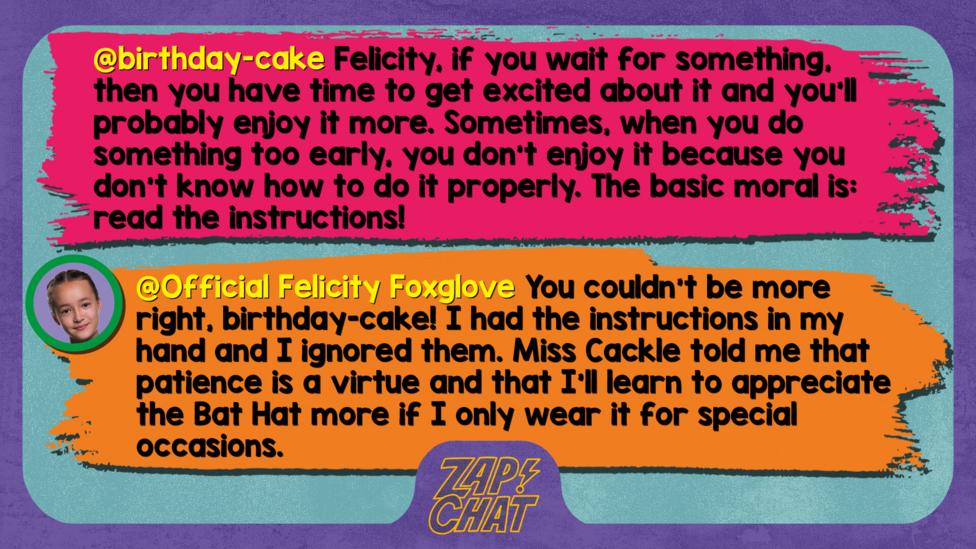 Zapchat replies: birthday-cake: Felicity, if you wait for something, then you have time to get excited about it and you'll probably enjoy it more. Sometimes, when you do something too early, you don't enjoy it because you don't know how to do it properly. The basic moral is: read the instructions!   Official Felicity Foxglove: You couldn\u2019t be more right, birthday-cake! I had the instructions in my hand and I ignored them. Miss Cackle told me that patience is a virtue and that I\u2019ll learn to appreciate the Bat Hat more if I only wear it for special occasions.