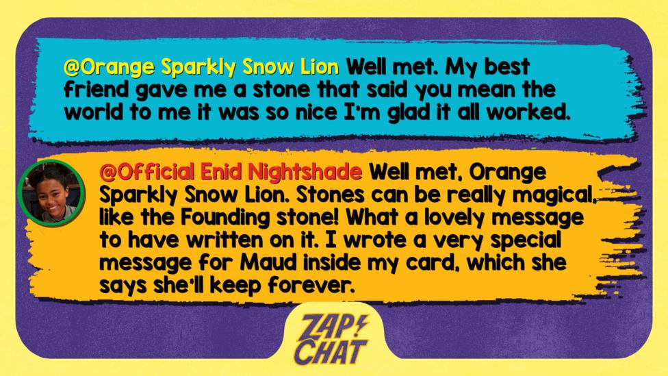 Zapchat replies: Orange Sparkly Snow Lion: Well met Beatrice My best friend gave me a stone that said you mean the world to me it was so nice I\u2019m glad it all worked   Official Enid Nightshade: Well met Orange Sparkly Snow Lion. Stones can be really magical, like the Founding stone! What a lovely message to have written on it. I wrote a very special message for Maud inside my card, which she says she\u2019ll keep forever.