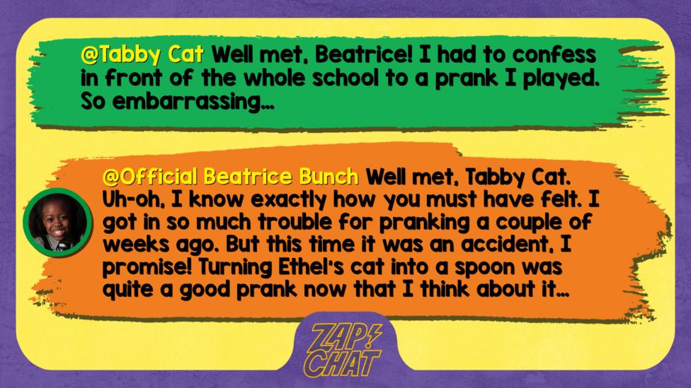 Tabby Cat  Well met, Beatrice! I had to confess in front of the whole school to a prank I played. So embarrassing\u2026   Official Beatrice Bunch  Well met, Tabby Cat. Uh-oh, I know exactly how you must have felt. I got in so much trouble for pranking a couple of weeks ago. But this time it was an accident, I promise! Turning Ethel\u2019s cat into a spoon was quite a good prank now that I think about it\u2026