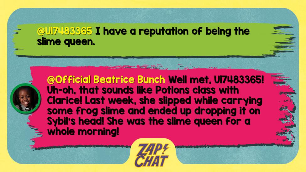 Zapchat replies: U17483365: I have a reputation of being the slime queen.   Official Beatrice Bunch: Well met! Uh-oh, that sounds like Potions class with Clarice! Last week, she slipped while carrying some frog slime and ended up dropping it on Sybil\u2019s head! She was the slime queen for a whole morning!