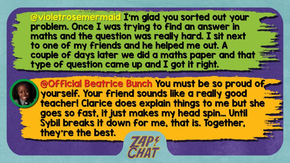 Zapchat replies: violetrosemermaid: Well met, Bea. I'm glad you sorted out your problem. Once I was trying to find an answer in maths and the question was really hard. I sit next to one of my friends and he helped me out. A couple of days later we did a maths paper and that type of question came up and I got it right.  Official Beatrice Bunch: Well met! You must be so proud of yourself. Your friend sounds like a really good teacher! Clarice does explain things to me but she goes so fast, it just makes my head spin\u2026 Until Sybil breaks it down for me, that is. Together, they\u2019re the best.